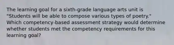 The learning goal for a sixth-grade language arts unit is "Students will be able to compose various types of poetry." Which competency-based assessment strategy would determine whether students met the competency requirements for this learning goal?