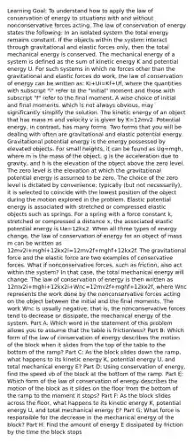 Learning Goal: To understand how to apply the law of conservation of energy to situations with and without nonconservative forces acting. The law of conservation of energy states the following: In an isolated system the total energy remains constant. If the objects within the system interact through gravitational and elastic forces only, then the total mechanical energy is conserved. The mechanical energy of a system is defined as the sum of kinetic energy K and potential energy U. For such systems in which no forces other than the gravitational and elastic forces do work, the law of conservation of energy can be written as: Ki+Ui=Kf+Uf, where the quantities with subscript "i" refer to the "initial" moment and those with subscript "f" refer to the final moment. A wise choice of initial and final moments, which is not always obvious, may significantly simplify the solution. The kinetic energy of an object that has mass m and velocity v is given by K=12mv2. Potential energy, in contrast, has many forms. Two forms that you will be dealing with often are gravitational and elastic potential energy. Gravitational potential energy is the energy possessed by elevated objects. For small heights, it can be found as Ug=mgh, where m is the mass of the object, g is the acceleration due to gravity, and h is the elevation of the object above the zero level. The zero level is the elevation at which the gravitational potential energy is assumed to be zero. The choice of the zero level is dictated by convenience; typically (but not necessarily), it is selected to coincide with the lowest position of the object during the motion explored in the problem. Elastic potential energy is associated with stretched or compressed elastic objects such as springs. For a spring with a force constant k, stretched or compressed a distance x, the associated elastic potential energy is Ue=12kx2. When all three types of energy change, the law of conservation of energy for an object of mass m can be written as 12mv2i+mghi+12kx2i=12mv2f+mghf+12kx2f. The gravitational force and the elastic force are two examples of conservative forces. What if nonconservative forces, such as friction, also act within the system? In that case, the total mechanical energy will change. The law of conservation of energy is then written as 12mv2i+mghi+12kx2i+Wnc=12mv2f+mghf+12kx2f, where Wnc represents the work done by the nonconservative forces acting on the object between the initial and the final moments. The work Wnc is usually negative; that is, the nonconservative forces tend to decrease or dissipate, the mechanical energy of the system. Part A: Which word in the statement of this problem allows you to assume that the table is frictionless? Part B: Which form of the law of conservation of energy describes the motion of the block when it slides from the top of the table to the bottom of the ramp? Part C: As the block slides down the ramp, what happens to its kinetic energy K, potential energy U, and total mechanical energy E? Part D: Using conservation of energy, find the speed vb of the block at the bottom of the ramp. Part E: Which form of the law of conservation of energy describes the motion of the block as it slides on the floor from the bottom of the ramp to the moment it stops? Part F: As the block slides across the floor, what happens to its kinetic energy K, potential energy U, and total mechanical energy E? Part G: What force is responsible for the decrease in the mechanical energy of the block? Part H: Find the amount of energy E dissipated by friction by the time the block stops