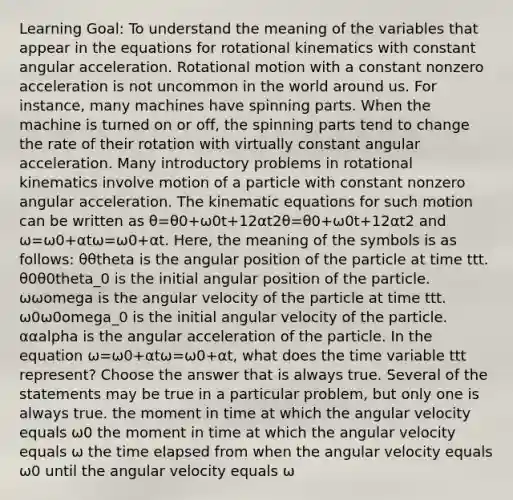 Learning Goal: To understand the meaning of the variables that appear in the equations for rotational kinematics with constant angular acceleration. Rotational motion with a constant nonzero acceleration is not uncommon in the world around us. For instance, many machines have spinning parts. When the machine is turned on or off, the spinning parts tend to change the rate of their rotation with virtually constant angular acceleration. Many introductory problems in rotational kinematics involve motion of a particle with constant nonzero angular acceleration. The kinematic equations for such motion can be written as θ=θ0+ω0t+12αt2θ=θ0+ω0t+12αt2 and ω=ω0+αtω=ω0+αt. Here, the meaning of the symbols is as follows: θθtheta is the angular position of the particle at time ttt. θ0θ0theta_0 is the initial angular position of the particle. ωωomega is the angular velocity of the particle at time ttt. ω0ω0omega_0 is the initial angular velocity of the particle. ααalpha is the angular acceleration of the particle. In the equation ω=ω0+αtω=ω0+αt, what does the time variable ttt represent? Choose the answer that is always true. Several of the statements may be true in a particular problem, but only one is always true. the moment in time at which the angular velocity equals ω0 the moment in time at which the angular velocity equals ω the time elapsed from when the angular velocity equals ω0 until the angular velocity equals ω