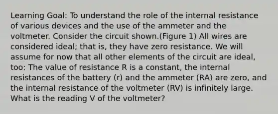 Learning Goal: To understand the role of the internal resistance of various devices and the use of the ammeter and the voltmeter. Consider the circuit shown.(Figure 1) All wires are considered ideal; that is, they have zero resistance. We will assume for now that all other elements of the circuit are ideal, too: The value of resistance R is a constant, the internal resistances of the battery (r) and the ammeter (RA) are zero, and the internal resistance of the voltmeter (RV) is infinitely large. What is the reading V of the voltmeter?