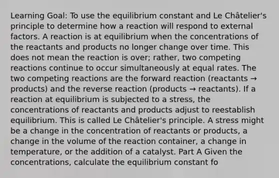 Learning Goal: To use the equilibrium constant and Le Châtelier's principle to determine how a reaction will respond to external factors. A reaction is at equilibrium when the concentrations of the reactants and products no longer change over time. This does not mean the reaction is over; rather, two competing reactions continue to occur simultaneously at equal rates. The two competing reactions are the forward reaction (reactants → products) and the reverse reaction (products → reactants). If a reaction at equilibrium is subjected to a stress, the concentrations of reactants and products adjust to reestablish equilibrium. This is called Le Châtelier's principle. A stress might be a change in the concentration of reactants or products, a change in the volume of the reaction container, a change in temperature, or the addition of a catalyst. Part A Given the concentrations, calculate the equilibrium constant fo