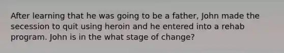 After learning that he was going to be a father, John made the secession to quit using heroin and he entered into a rehab program. John is in the what stage of change?