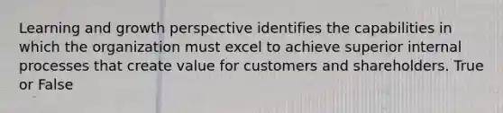 Learning and growth perspective identifies the capabilities in which the organization must excel to achieve superior internal processes that create value for customers and shareholders. True or False