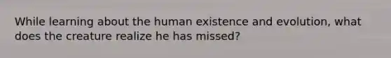 While learning about the human existence and evolution, what does the creature realize he has missed?