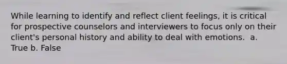 While learning to identify and reflect client feelings, it is critical for prospective counselors and interviewers to focus only on their client's personal history and ability to deal with emotions. ​ a. True b. False