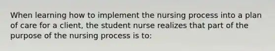 When learning how to implement the nursing process into a plan of care for a client, the student nurse realizes that part of the purpose of the nursing process is to: