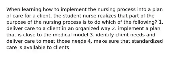 When learning how to implement the nursing process into a plan of care for a client, the student nurse realizes that part of the purpose of the nursing process is to do which of the following? 1. deliver care to a client in an organized way 2. implement a plan that is close to the medical model 3. identify client needs and deliver care to meet those needs 4. make sure that standardized care is available to clients