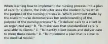 When learning how to implement the nursing process into a plan of care for a client, the instructor asks the student nurse what the purpose of the nursing process is. Which comment made by the student nurse demonstrates her understanding of the purpose of the nursing process? A. "To deliver care to a client in an organized way." B. "To make sure that standardized care is available to clients." C. "To identify client needs and deliver care to meet those needs." D. "To implement a plan that is close to the medical model."