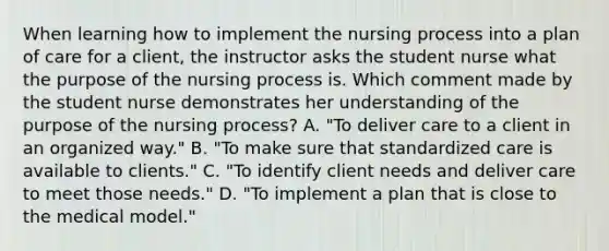 When learning how to implement the nursing process into a plan of care for a client, the instructor asks the student nurse what the purpose of the nursing process is. Which comment made by the student nurse demonstrates her understanding of the purpose of the nursing process? A. "To deliver care to a client in an organized way." B. "To make sure that standardized care is available to clients." C. "To identify client needs and deliver care to meet those needs." D. "To implement a plan that is close to the medical model."