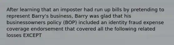 After learning that an imposter had run up bills by pretending to represent Barry's business, Barry was glad that his businessowners policy (BOP) included an identity fraud expense coverage endorsement that covered all the following related losses EXCEPT