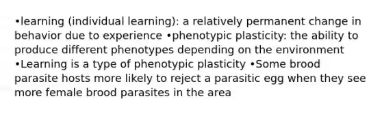 •learning (individual learning): a relatively permanent change in behavior due to experience •phenotypic plasticity: the ability to produce different phenotypes depending on the environment •Learning is a type of phenotypic plasticity •Some brood parasite hosts more likely to reject a parasitic egg when they see more female brood parasites in the area