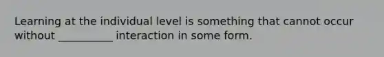 Learning at the individual level is something that cannot occur without __________ interaction in some form.