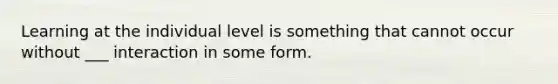 Learning at the individual level is something that cannot occur without ___ interaction in some form.