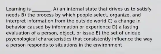 Learning is ________. A) an internal state that drives us to satisfy needs B) the process by which people select, organize, and interpret information from the outside world C) a change in behavior caused by information or experience D) a lasting evaluation of a person, object, or issue E) the set of unique psychological characteristics that consistently influence the way a person responds to situations in the environment