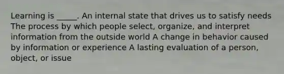 Learning is _____. An internal state that drives us to satisfy needs The process by which people select, organize, and interpret information from the outside world A change in behavior caused by information or experience A lasting evaluation of a person, object, or issue