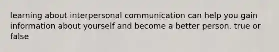 learning about interpersonal communication can help you gain information about yourself and become a better person. true or false