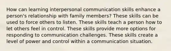 How can learning interpersonal communication skills enhance a person's relationship with family members? These skills can be used to force others to listen. These skills teach a person how to let others feel in control. These skills provide more options for responding to communication challenges. These skills create a level of power and control within a communication situation.