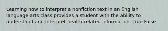 Learning how to interpret a nonfiction text in an English language arts class provides a student with the ability to understand and interpret health-related information. True False