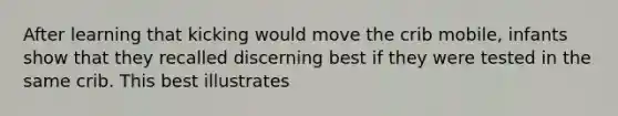 After learning that kicking would move the crib mobile, infants show that they recalled discerning best if they were tested in the same crib. This best illustrates