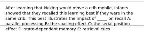 After learning that kicking would move a crib mobile, infants showed that they recalled this learning best if they were in the same crib. This best illustrates the impact of _____ on recall A: parallel processing B: the spacing effect C: the serial position effect D: state-dependent memory E: retrieval cues