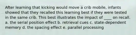 After learning that kicking would move a crib mobile, infants showed that they recalled this learning best if they were tested in the same crib. This best illustrates the impact of ____ on recall. a. the serial position effect b. retrieval cues c. state-dependent memory d. the spacing effect e. parallel processing