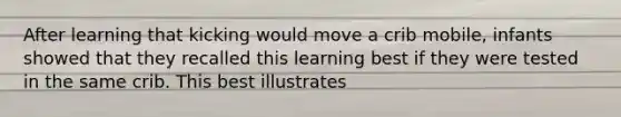 After learning that kicking would move a crib mobile, infants showed that they recalled this learning best if they were tested in the same crib. This best illustrates