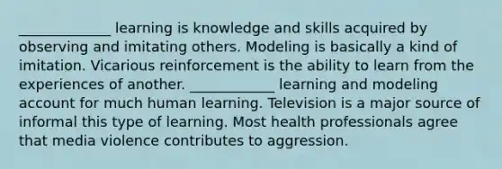 _____________ learning is knowledge and skills acquired by observing and imitating others. Modeling is basically a kind of imitation. Vicarious reinforcement is the ability to learn from the experiences of another. ____________ learning and modeling account for much human learning. Television is a major source of informal this type of learning. Most health professionals agree that media violence contributes to aggression.