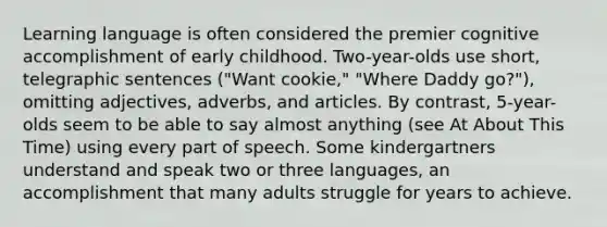 Learning language is often considered the premier cognitive accomplishment of early childhood. Two-year-olds use short, telegraphic sentences ("Want cookie," "Where Daddy go?"), omitting adjectives, adverbs, and articles. By contrast, 5-year-olds seem to be able to say almost anything (see At About This Time) using every part of speech. Some kindergartners understand and speak two or three languages, an accomplishment that many adults struggle for years to achieve.