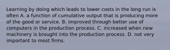 Learning by doing which leads to lower costs in the long run is often A. a function of cumulative output that is producing more of the good or service. B. improved through better use of computers in the production process. C. increased when new machinery is brought into the production process. D. not very important to most firms.