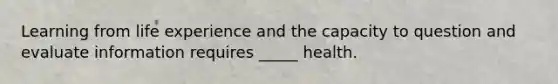 Learning from life experience and the capacity to question and evaluate information requires _____ health.