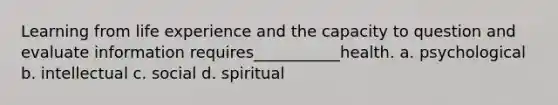 Learning from life experience and the capacity to question and evaluate information requires___________health. a. psychological b. intellectual c. social d. spiritual