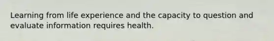 Learning from life experience and the capacity to question and evaluate information requires health.