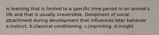 is learning that is limited to a specific time period in an animal's life and that is usually irreversible. Delopment of social attachment during development that influences later behavior a.instinct. b.classical conditioning. c.imprinting. d.insight