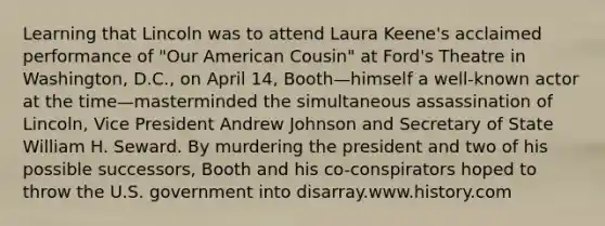 Learning that Lincoln was to attend Laura Keene's acclaimed performance of "Our American Cousin" at Ford's Theatre in Washington, D.C., on April 14, Booth—himself a well-known actor at the time—masterminded the simultaneous assassination of Lincoln, Vice President Andrew Johnson and Secretary of State William H. Seward. By murdering the president and two of his possible successors, Booth and his co-conspirators hoped to throw the U.S. government into disarray.www.history.com