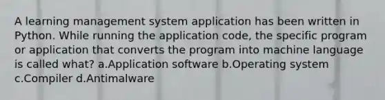 A learning management system application has been written in Python. While running the application code, the specific program or application that converts the program into machine language is called what? a.Application software b.Operating system c.Compiler d.Antimalware