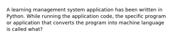 A learning management system application has been written in Python. While running the application code, the specific program or application that converts the program into machine language is called what?