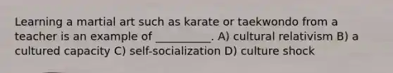 Learning a martial art such as karate or taekwondo from a teacher is an example of __________. A) cultural relativism B) a cultured capacity C) self-socialization D) culture shock