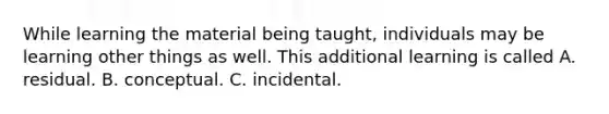 While learning the material being taught, individuals may be learning other things as well. This additional learning is called A. residual. B. conceptual. C. incidental.