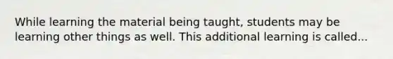 While learning the material being taught, students may be learning other things as well. This additional learning is called...