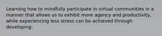 Learning how to mindfully participate in virtual communities in a manner that allows us to exhibit more agency and productivity, while experiencing less stress can be achieved through developing: