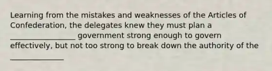 Learning from the mistakes and weaknesses of the Articles of Confederation, the delegates knew they must plan a _________________ government strong enough to govern effectively, but not too strong to break down the authority of the ______________