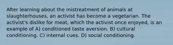 After learning about the mistreatment of animals at slaughterhouses, an activist has become a vegetarian. The activist's dislike for meat, which the activist once enjoyed, is an example of A) conditioned taste aversion. B) cultural conditioning. C) internal cues. D) social conditioning.