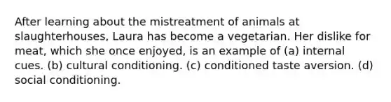 After learning about the mistreatment of animals at slaughterhouses, Laura has become a vegetarian. Her dislike for meat, which she once enjoyed, is an example of (a) internal cues. (b) cultural conditioning. (c) conditioned taste aversion. (d) social conditioning.