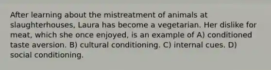 After learning about the mistreatment of animals at slaughterhouses, Laura has become a vegetarian. Her dislike for meat, which she once enjoyed, is an example of A) conditioned taste aversion. B) cultural conditioning. C) internal cues. D) social conditioning.