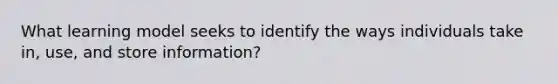 What learning model seeks to identify the ways individuals take in, use, and store information?