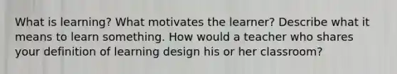 What is learning? What motivates the learner? Describe what it means to learn something. How would a teacher who shares your definition of learning design his or her classroom?