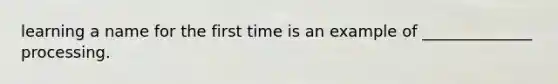 learning a name for the first time is an example of ______________ processing.