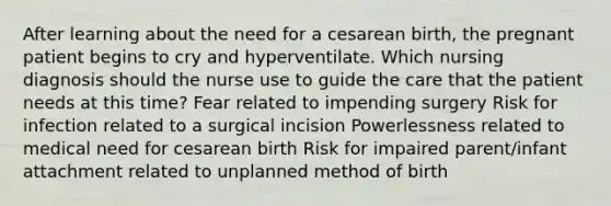 After learning about the need for a cesarean birth, the pregnant patient begins to cry and hyperventilate. Which nursing diagnosis should the nurse use to guide the care that the patient needs at this time? Fear related to impending surgery Risk for infection related to a surgical incision Powerlessness related to medical need for cesarean birth Risk for impaired parent/infant attachment related to unplanned method of birth