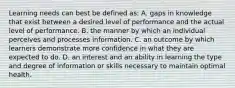 Learning needs can best be defined as: A. gaps in knowledge that exist between a desired level of performance and the actual level of performance. B. the manner by which an individual perceives and processes information. C. an outcome by which learners demonstrate more confidence in what they are expected to do. D. an interest and an ability in learning the type and degree of information or skills necessary to maintain optimal health.