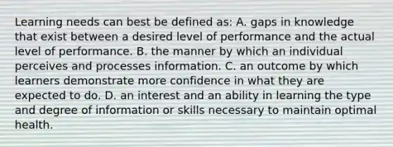 Learning needs can best be defined as: A. gaps in knowledge that exist between a desired level of performance and the actual level of performance. B. the manner by which an individual perceives and processes information. C. an outcome by which learners demonstrate more confidence in what they are expected to do. D. an interest and an ability in learning the type and degree of information or skills necessary to maintain optimal health.